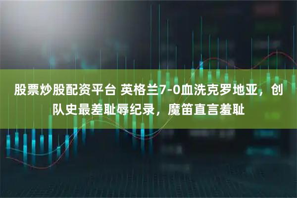 股票炒股配资平台 英格兰7-0血洗克罗地亚，创队史最差耻辱纪录，魔笛直言羞耻